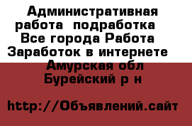 Административная работа (подработка) - Все города Работа » Заработок в интернете   . Амурская обл.,Бурейский р-н